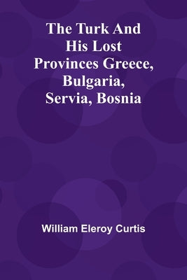 The Turk and his lost provinces Greece, Bulgaria, Servia, Bosnia by Eleroy Curtis, William