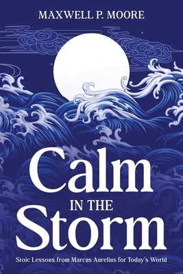 Calm in the Storm: Stoic Lessons from Marcus Aurelius for Today's World by Moore, Maxwell P.