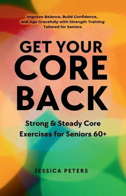 Get Your Core Back, Strong and Steady Core Exercises for Seniors 60+: Improve Balance, Build Confidence, and Age Gracefully with Strength Training Tai by Peters, Jessica