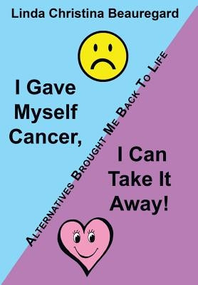 I Gave Myself Cancer, I Can Take It Away!: Alternatives Brought Me Back to Life by Beauregard, Linda Christina