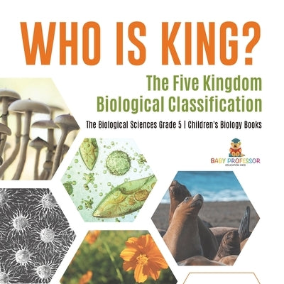 Who Is King? The Five Kingdom Biological Classification The Biological Sciences Grade 5 Children's Biology Books by Baby Professor