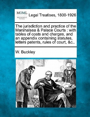 The Jurisdiction and Practice of the Marshalsea & Palace Courts: With Tables of Costs and Charges, and an Appendix Containing Statutes, Letters Patent by Buckley, W.