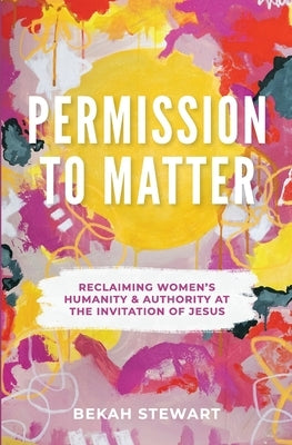 Permission To Matter: Reclaiming Women's Humanity and Authority at the Invitation of Jesus by Stewart, Bekah