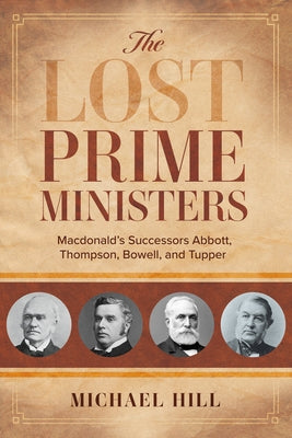 The Lost Prime Ministers: Macdonald's Successors Abbott, Thompson, Bowell, and Tupper by Hill, Michael