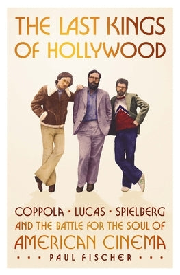 The Last Kings of Hollywood: Coppola, Lucas, Spielberg--And the Battle for the Soul of American Cinema by Fischer, Paul