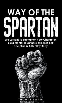 Way of The Spartan: Life Lessons To Strengthen Your Character, Build Mental Toughness, Mindset, Self Discipline & A Healthy Body by Swain, Thomas