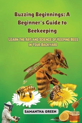 Buzzing Beginnings: Learn the Art and Science of Keeping Bees in Your Backyard by Green, Samantha