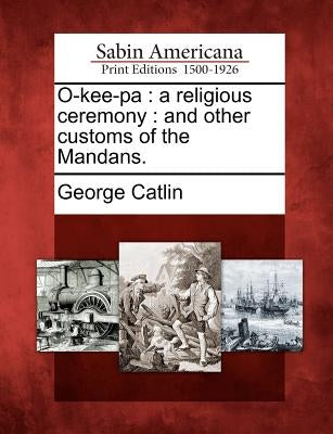 O-Kee-Pa: A Religious Ceremony: And Other Customs of the Mandans. by Catlin, George