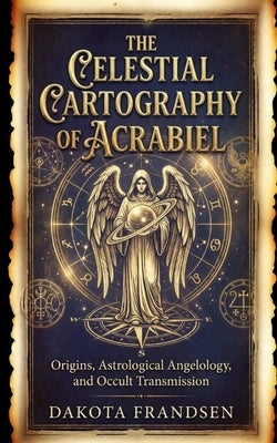 The Celestial Cartography of Acrabiel: Origins, Astrological Angelology, and Occult Transmission by Frandsen, Dakota