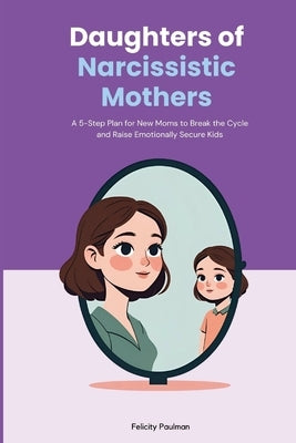 Daughters of Narcissistic Mothers: A 5-Step Plan for New Moms to Break the Cycle and Raise Emotionally Secure Kids by Paulman, Felicity