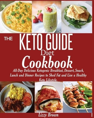 THE KETO GUIDE Diet Cookbook: All-Day Delicious Ketogenic Breakfast, Dessert, Snack, Lunch and Dinner Recipes to Shed Fat and Live a Healthy Keto Life by Brown, Lizzy