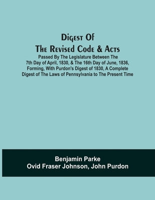 Digest Of The Revised Code & Acts Passed By The Legislature Between The 7Th Day Of April, 1830, & The 16Th Day Of June, 1836, Forming, With Purdon'S D by Parke, Benjamin
