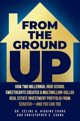 From the Ground Up: How Two Millennial High School Sweethearts Created a Multimillion-Dollar Real Estate Investment Portfolio from Scratch by Evans, CÃ©line H. Higgins