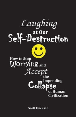 Laughing at Our Self-Destruction: How to Stop Worrying and Accept the Impending Collapse of Human Civilization by Erickson, Scott