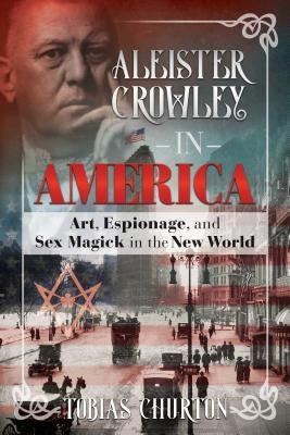 Aleister Crowley in America: Art, Espionage, and Sex Magick in the New World by Churton, Tobias