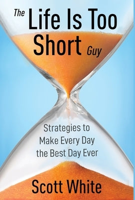 The Life Is Too Short Guy: Strategies to Make Every Day the Best Day Ever by White, Scott