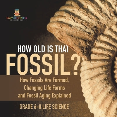 How Old is That Fossil? How Fossils are Formed, Changing Life Forms and Fossil Aging Explained Grade 6-8 Life Science by Baby Professor