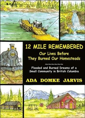 12 Mile Remembered Our Lives Before They Burned Our Homesteads: Flooded and Burned Dreams of a Small Community in British Columbia by Jarvis, Ada Domke