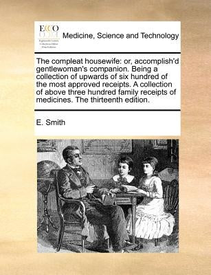 The Compleat Housewife: Or, Accomplish'd Gentlewoman's Companion. Being a Collection of Upwards of Six Hundred of the Most Approved Receipts. by Smith, E.