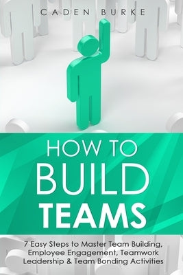 How to Build Teams: 7 Easy Steps to Master Team Building, Employee Engagement, Teamwork Leadership & Team Bonding Activities by Burke, Caden