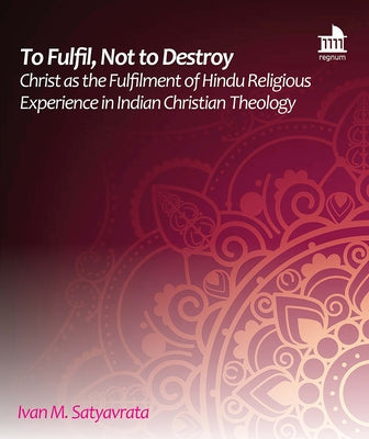 To Fulfil, Not to Destroy: Christ as the Fulfilment of Hindu Religious Experience in Indian Christian Theology by Satyavrata, Ivan M.