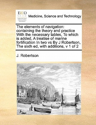 The Elements of Navigation: Containing the Theory and Practice with the Necessary Tables, to Which Is Added, a Treatise of Marine Fortification in by Robertson, J.