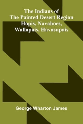The Indians Of The Painted Desert Region: Hopis, Navahoes, Wallapais, Havasupais by Wharton James, George