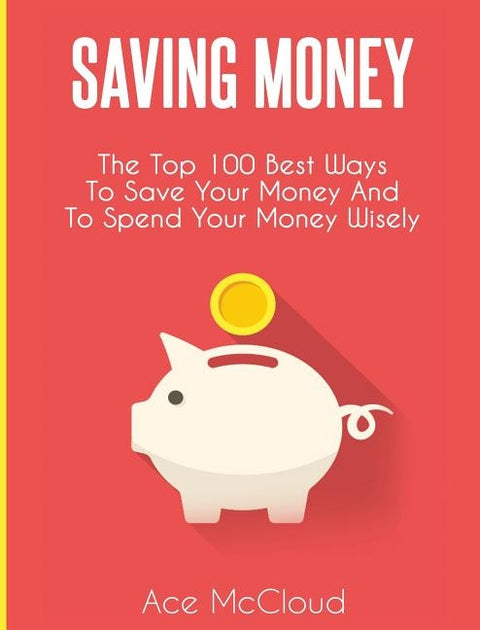 Saving Money: The Top 100 Best Ways To Save Your Money And To Spend Your Money Wisely by McCloud, Ace