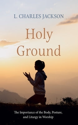 Holy Ground: The Importance of the Body, Posture, and Liturgy in Worship by Jackson, L. Charles