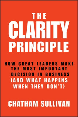 Clarity Principle: How Great Leaders Make the Most Important Decision in Business (and What Happens When They Don't) by Sullivan, Chatham