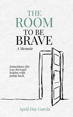 The Room to Be Brave: Sometimes the Way Forward Begins with Going Back by Garcia, April D.