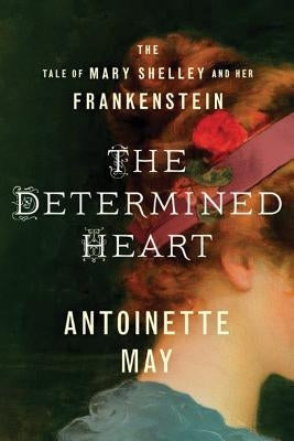 The Determined Heart: The Tale of Mary Shelley and Her Frankenstein by May, Antoinette