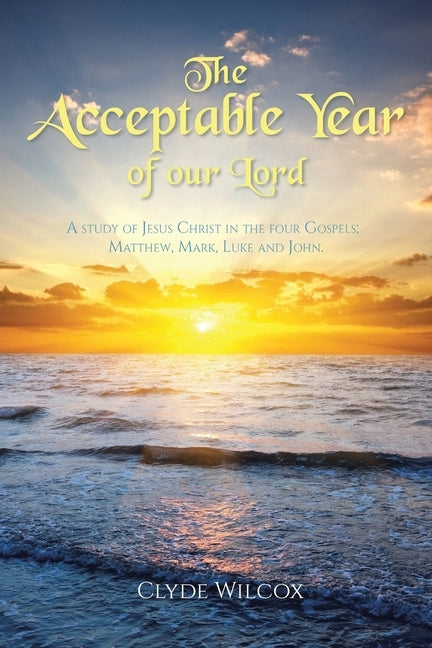 The Acceptable Year of our Lord: A study of Jesus Christ in the four Gospels; Matthew, Mark, Luke and John. by Wilcox, Clyde