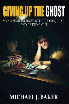 Giving Up The Ghost: My 13-Year Journey with Ghosts, Gear, and Getting Out by Baker, Michael J.