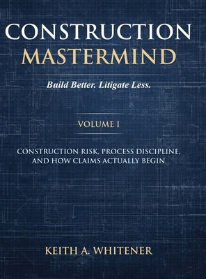 Construction Mastermind - Volume I Build Better. Litigate Less: Construction Risk, Process Discipline, and How Claims Actually Begin by Whitener, Keith A.