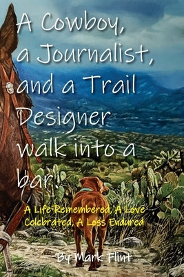 A Cowboy, a Journalist, and a Trail Builder Walk Into a Bar: A Life Remembered, A Love Celebrated, A Loss Endured by Flint, Mark