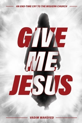 Give Me Jesus: An End-Time Cry to the Modern Church by Makoyed, Vadim