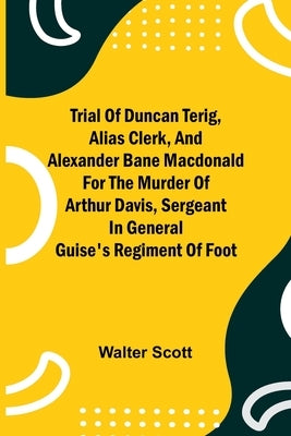 Trial of Duncan Terig, alias Clerk, and Alexander Bane Macdonald for the Murder of Arthur Davis, Sergeant in General Guise's Regiment of Foot by Scott, Walter