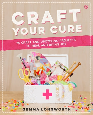 Craft Your Cure: 25 Craft and Upcycling Projects to Heal and Bring Joy by Longworth, Gemma