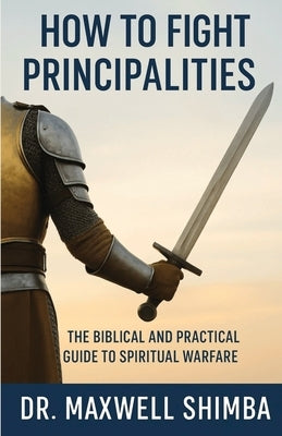 How to Fight Principalities: The Biblical and Practical Guide to Spiritual Warfare by Shimba, Maxwell