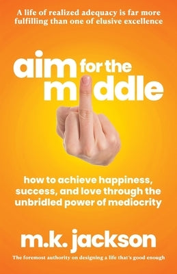 Aim for the Middle: How to Achieve Happiness, Success, and Love Through the Unbridled Power of Mediocrity by Jackson, M. K.