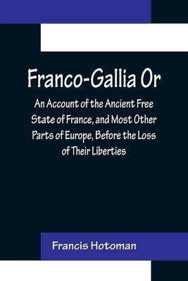 Franco-Gallia Or, An Account of the Ancient Free State of France, and Most Other Parts of Europe, Before the Loss of Their Liberties by Hotoman, Francis