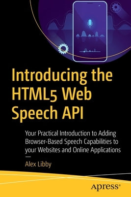 Introducing the HTML5 Web Speech API: Your Practical Introduction to Adding Browser-Based Speech Capabilities to Your Websites and Online Applications by Libby, Alex