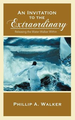 An Invitation to the Extraordinary: Releasing the Water-Walker Within by Walker, Phillip Anthony