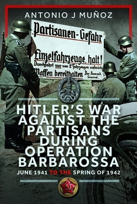 Hitler's War Against the Partisans During Operation Barbarossa: June 1941 to the Spring of 1942 by Mu?oz, Antonio J.