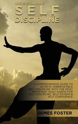 Understanding Self- Discipline: A Comprehensive Guide To Achieve Unbreakable Self-Discipline With The Most Important Daily Habits For Self- Discipline by Foster, James