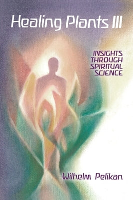 Healing Plants: Volume III: Insights Through Spiritual Science Volume 3 by Pelikan, Wilhelm