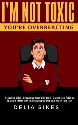 I'm Not Toxic, You're Overreacting: A Skeptic's Guide to Recognize Harmful Behavior, Change Toxic Patterns, and Build Drama-Free Relationships Without by Sikes, Delia