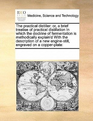The Practical Distiller: Or, a Brief Treatise of Practical Distillation in Which the Doctrine of Fermentation Is Methodically Explain'd with th by Multiple Contributors