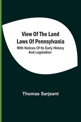 View Of The Land Laws Of Pennsylvania: With Notices Of Its Early History And Legislation by Sarjeant, Thomas